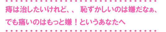 おしりの悩みをもつ女性の方へ
  恥ずかしいし・・そのうち治るかもしれないし・・
忙しくて病院に行く暇がないし・・・
こんな理由で、そのおしりの症状、がまんしていませんか？